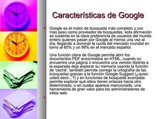 Características de Google
   Google es el motor de búsqueda más completo y con
    mas peso como proveedor de búsquedas, esta afirmación
    se sustenta en la clara preferencia de usuarios del mundo
    entero quienes pasan por Google al menos una vez al
    día, llegando a dominar la cuota del mercado mundial en
    torno al 60% y un 99% en el mercado español.
    Una función clave de Google permite abrir los
    documentos PDF encontrados en HTML, cuando no
    encuentra una página o encuentra una versión distinta a
    la esperada deja explorar su memoria usando la función
    de 'caché', también permite corregir la ortografía de las
    búsquedas gracias a la función Google Suggest (¿quiso
    usted decir...?) y en funciones de búsqueda avanzada
    permite explorar qué sitios tienen enlaces hacia otro
    determinado, o en cuales aparece mencionado, una
    herramienta de gran valor para los administradores de
    sitios web.

 