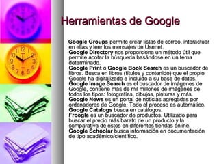 Herramientas de Google
 Google Groups permite crear listas de correo, interactuar
 en ellas y leer los mensajes de Usenet.
 Google Directory nos proporciona un método útil que
 permite acotar la búsqueda basándose en un tema
 determinado.
 Google Print o Google Book Search es un buscador de
 libros. Busca en libros (títulos y contenido) que el propio
 Google ha digitalizado e incluido a su base de datos.
 Google Image Search es el buscador de imágenes de
 Google, contiene más de mil millones de imágenes de
 todos los tipos: fotografías, dibujos, pinturas y más.
 Google News es un portal de noticias agregadas por
 ordenadores de Google. Todo el proceso es automático.
 Google Catalogs busca en catálogos.
 Froogle es un buscador de productos. Utilizado para
 buscar el precio más barato de un producto y la
 comparativa de estos en diferentes tiendas online.
 Google Schoolar busca información en documentación
 de tipo académico/científico.
 