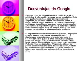 Desventajas de Google
   En primer lugar, los resultados no son clasificados por la
    calidad de la información, sino que por su popularidad. Esto
    hace que los resultados, a pesar de ser posiblemente
    aceptables, no nos dejen siempre satisfechos en cuanto a
    calidad. Por ese motivo, Wikipedia y Youtube son las primeras
    páginas que es posible que aparezcan en una simple consulta.
    ¿Implicancias al respecto? Google tiene el poder de decidir qué
    información mostrarnos y qué no. Además, sólo un 10% de los
    usuarios va más allá de la primera página de resultados.

   La segunda debilidad es la vulnerabilidad que tiene Google para
    mostrar páginas que causan “spam publicitario”. Los
    algoritmos de respuestas están orientados para lograr un
    beneficio comercial, que es la forma en la cual Google gana
    dinero. Por ejemplo, busquen las siguientes palabras: crédito,
    banco o tienda. El resultado de las respuestas no es casualidad.
    Podemos inferir que después de Wikipedia las páginas no
    poseen contenido relevante salvo después de añadir un listado
    de palabras clave. De todas formas, Google así se lleva los
    dólares, con esa publicidad sutil para algunos, evidente para
    otros.
 