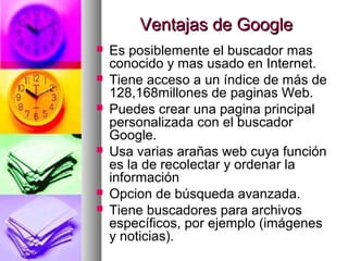 Ventajas de Google
   Es posiblemente el buscador mas
    conocido y mas usado en Internet.
   Tiene acceso a un índice de más de
    128,168millones de paginas Web.
   Puedes crear una pagina principal
    personalizada con el buscador
    Google.
   Usa varias arañas web cuya función
    es la de recolectar y ordenar la
    información
   Opcion de búsqueda avanzada.
   Tiene buscadores para archivos
    específicos, por ejemplo (imágenes
    y noticias).
 