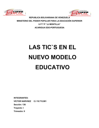 REPUBLICA BOLIVARIANA DE VENEZUELA
MINISTERIO DEL PODER POPULAR PARA LA EDUCACIÓN SUPERIOR
U P T P “JJ MONTILLA”
ACARIGUA EDO-PORTUGUESA
INTEGRANTES:
VÍCTOR NARVÁEZ C.I 19.715.981
Sección: 136
Trayecto: I
Trimestre: II
Ministerio del Poder Popular
para la Educación Universitaria
La Universidad de Portuguesa
LAS TIC`S EN EL
NUEVO MODELO
EDUCATIVO
 