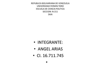 REPUBLICA BOLIVARIANA DE VENEZUELA
UNIVERSIDAD FERMIN TORO
ESCUELA DE CIENCIA POLITICA
SECCION: N-211
SAIA

• INTEGRANTE:
• ANGEL ARIAS
• CI. 16.711.745
•

 
