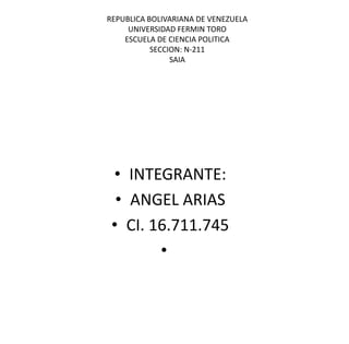 REPUBLICA BOLIVARIANA DE VENEZUELA
UNIVERSIDAD FERMIN TORO
ESCUELA DE CIENCIA POLITICA
SECCION: N-211
SAIA

• INTEGRANTE:
• ANGEL ARIAS
• CI. 16.711.745
•

 