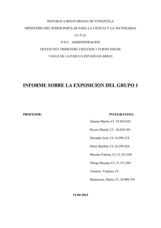 REPUBLICA BOLIVARIANA DE VENEZUELA
MINISTERIO DEL PODER POPULAR PARA LA CIENCIA Y LA TECNOLOGIA
I.U.T.LL
P.N.F – ADMINISTRACION
TRAYECTO I TRIMESTRE I SECCION 3 TURNO NOCHE
VALLE DE LA PASCUA ESTADO GUARICO
INFORME SOBRE LA EXPOSICION DEL GRUPO 1
PROFESOR: INTEGRANTES:
Salazar Martin, CI. 18.834.828
Rivero Daniel, CI. 24.620.168
Herradez José, CI. 16.998.218
Pérez Maribel, CI. 26.299.424
Moreno Valeria, CI. 21.313.569
Ortega Dayana, CI. 21.311.456
Anuarez, Virginia, CI.
Betancourt, María, CI. 26.008.518
11-04-2014
 