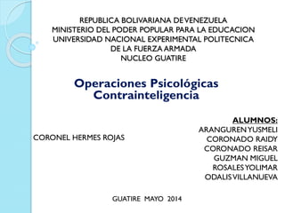 REPUBLICA BOLIVARIANA DEVENEZUELA
MINISTERIO DEL PODER POPULAR PARA LA EDUCACION
UNIVERSIDAD NACIONAL EXPERIMENTAL POLITECNICA
DE LA FUERZA ARMADA
NUCLEO GUATIRE
Operaciones Psicológicas
Contrainteligencia
ALUMNOS:
ARANGURENYUSMELI
CORONADO RAIDY
CORONADO REISAR
GUZMAN MIGUEL
ROSALESYOLIMAR
ODALISVILLANUEVA
CORONEL HERMES ROJAS
GUATIRE MAYO 2014
 