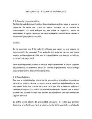 ENFOQUES DE LA TEORIA DE PROBABILIDAD
El Enfoque de frecuencia relativa:
También llamado Enfoque Empírico, determina la probabilidad sobre la base de la
proporción de veces que ocurre un evento favorable en un número de
observaciones. En este enfoque no ese utiliza la suposición previa de
aleatoriedad. Porque la determinación de los valores de probabilidad se basa en la
observación y recopilación de datos.
Ejemplo:
Se ha observado que 9 de cada 50 vehículos que pasan por una esquina no
tienen cinturón de seguridad. Si un vigilante de transito se para en esa misma
esquina un ida cualquiera ¿Cuál será la probabilidad de que detenga un vehículo
sin cinturón de seguridad?
Tanto el enfoque clásico como el enfoque empírico conducen a valores objetivos
de probabilidad, en el sentido de que los valores de probabilidad indican al largo
plazo la tasa relativa de ocurrencia del evento.
El Enfoque Subjetivo:
Dice que la probabilidad de ocurrencia de un evento es el grado de creencia por
parte de un individuo de que un evento ocurra, basado en toda la evidencia a su
disposición. Bajo esta premisa se puede decir que este enfoque es adecuado
cuando solo hay una oportunidad de ocurrencia del evento. Es decir, que el evento
ocurrirá o no ocurrirá esa sola vez. El valor de probabilidad bajo este enfoque es
un juicio personal.
Se define como cálculo de probabilidad alconjunto de reglas que permiten
determinar si un fenómeno ha de producirse, fundando la suposición en el cálculo,
 
