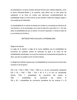 las estadísticas o la teoría. Existen diversas formas como método abstracto, como
la teoría Dempster-Shafer y la numérica, esta última con un alto grado de
aceptación si se toma en cuenta que disminuye considerablemente las
posibilidades hasta un nivel mínimo ya que somete a todas las antiguas reglas a
una simple ley de relatividad.
La probabilidad de un evento se denota con la letra p y se expresa en términos de
una fracción y no en porcentajes, por lo que el valor de p cae entre 0 y 1. Por otra
parte, la probabilidad de que un evento "no ocurra" equivale a 1 menos el valor de
p y se denota con la letra q:
METODOS PARA CALCUAR LA PROBABILIDAD
Regla de la Adición:
La regla de la adición o regla de la suma establece que la probabilidad de
ocurrencia de cualquier evento en particular es igual a la suma de las
probabilidades individuales, si es que los eventos son mutuamente excluyentes, es
decir, que dos no pueden ocurrir al mismo tiempo.
La Regla de la Adición expresa que: la probabilidad de ocurrencia de al menos dos
sucesos A y B es igual a:
P(A o B) = P(A) U P(B) = P(A) + P(B) si A y B son mutuamente excluyente
P(A o B) = P(A) + P(B) – P(A y B) si A y B son no excluyentes
Siendo: P(A) = probabilidad de ocurrencia del evento A
P(B) = probabilidad de ocurrencia del evento B
P(A y B) = probabilidad de ocurrencia simultanea de los eventos A y B
 