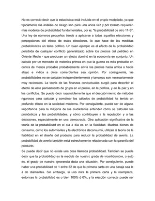No es correcto decir que la estadística está incluida en el propio modelado, ya que
típicamente los análisis de riesgo son para una única vez y por lotanto requieren
más modelos de probabilidad fundamentales, por ej. "la probabilidad de otro 11-S".
Una ley de números pequeños tiende a aplicarse a todas aquellas elecciones y
percepciones del efecto de estas elecciones, lo que hace de las medidas
probabilísticas un tema político. Un buen ejemplo es el efecto de la probabilidad
percibida de cualquier conflicto generalizado sobre los precios del petróleo en
Oriente Medio - que producen un efecto dominó en la economía en conjunto. Un
cálculo por un mercado de materias primas en que la guerra es más probable en
contra de menos probable probablemente envía los precios hacia arriba o hacia
abajo e indica a otros comerciantes esa opinión. Por consiguiente, las
probabilidades no se calculan independientemente y tampoco son necesariamente
muy racionales. La teoría de las finanzas conductuales surgió para describir el
efecto de este pensamiento de grupo en el precio, en la política, y en la paz y en
los conflictos. Se puede decir razonablemente que el descubrimiento de métodos
rigurosos para calcular y combinar los cálculos de probabilidad ha tenido un
profundo efecto en la sociedad moderna. Por consiguiente, puede ser de alguna
importancia para la mayoría de los ciudadanos entender cómo se calculan los
pronósticos y las probabilidades, y cómo contribuyen a la reputación y a las
decisiones, especialmente en una democracia. Otra aplicación significativa de la
teoría de la probabilidad en el día a día es en la fiabilidad. Muchos bienes de
consumo, como los automóviles y la electrónica deconsumo, utilizan la teoría de la
fiabilidad en el diseño del producto para reducir la probabilidad de avería. La
probabilidad de avería también está estrechamente relacionada con la garantía del
producto.
Se puede decir que no existe una cosa llamada probabilidad. También se puede
decir que la probabilidad es la medida de nuestro grado de incertidumbre, o esto
es, el grado de nuestra ignorancia dada una situación. Por consiguiente, puede
haber una probabilidad de 1 entre 52 de que la primera carta en una baraja sea la
J de diamantes. Sin embargo, si uno mira la primera carta y la reemplaza,
entonces la probabilidad es o bien 100% ó 0%, y la elección correcta puede ser
 