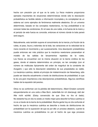hecha con precisión por el que ve la carta. La física moderna proporciona
ejemplos importantes de situaciones determinísticas donde sólo la descripción
probabilística es factible debido a información incompleta y la complejidad de un
sistema así como ejemplos de fenómenos realmente aleatorios. En un universo
determinista, basado en los conceptos newtonianos, no hay probabilidad si se
conocen todas las condiciones. En el caso de una ruleta, si la fuerza de la mano y
el periodo de esta fuerza es conocida, entonces el número donde la bola parará
será seguro.
Naturalmente, esto también supone el conocimiento de la inercia y la fricción de la
ruleta, el peso, lisura y redondez de la bola, las variaciones en la velocidad de la
mano durante el movimiento y así sucesivamente. Una descripción probabilística
puede entonces ser más práctica que la mecánica newtoniana paraanalizar el
modelo de las salidas de lanzamientos repetidos de la ruleta.
Los físicos se encuentran con la misma situación en la teoría cinética de los
gases, donde el sistema determinístico en principio, es tan complejo (con el
número de moléculas típicamente del orden de magnitud de la constante de
Avogadro ) que sólo la descripción estadística de sus propiedades es viable.
La mecánica cuántica, debido al principio de indeterminación de Heisenberg, sólo
puede ser descrita actualmente a través de distribuciones de probabilidad, lo que
le da una gran importancia a las descripciones probabilísticas. Algunos científicos
hablan de la expulsión del paraíso.
Otros no se conforman con la pérdida del determinismo. Albert Einstein comentó
estupendamente en una carta a Max Born: Jedenfalls bin ich überzeugt, daß der
Alte nicht würfelt. (Estoy convencido de que Dios no tira el dado).
No obstante hoy en día no existe un medio mejor para describir la física cuántica si
no es a través de la teoría de la probabilidad. Mucha gente hoy en día confunde el
hecho de que la mecánica cuántica se describe a través de distribuciones de
probabilidad con la suposición de que es por ello un proceso aleatorio, cuando la
mecánica cuántica es probabilística no por el hecho de que siga procesos
 
