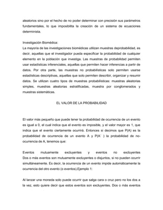 aleatorios sino por el hecho de no poder determinar con precisión sus parámetros
fundamentales, lo que imposibilita la creación de un sistema de ecuaciones
determinista.
Investigación Biomédica:
La mayoría de las investigaciones biomédicas utilizan muestras deprobabilidad, es
decir, aquellas que el investigador pueda especificar la probabilidad de cualquier
elemento en la población que investiga. Las muestras de probabilidad permiten
usar estadísticas inferenciales, aquellas que permiten hacer inferencias a partir de
datos. Por otra parte, las muestras no probabilísticas solo permiten usarse
estadísticas descriptivas, aquellas que solo permiten describir, organizar y resumir
datos. Se utilizan cuatro tipos de muestras probabilísticas: muestras aleatorias
simples, muestras aleatorias estratificadas, muestra por conglomerados y
muestras sistemáticas.
EL VALOR DE LA PROBABILIDAD
El valor más pequeño que puede tener la probabilidad de ocurrencia de un evento
es igual a 0, el cual indica que el evento es imposible, y el valor mayor es 1, que
indica que el evento ciertamente ocurrirá. Entonces si decimos que P(A) es la
probabilidad de ocurrencia de un evento A y P(A´ ) la probabilidad de no-
ocurrencia de A, tenemos que:
Eventos mutuamente excluyentes y eventos no excluyentes
Dos o más eventos son mutuamente excluyentes o disjuntos, si no pueden ocurrir
simultáneamente. Es decir, la ocurrencia de un evento impide automáticamente la
ocurrencia del otro evento (o eventos).Ejemplo 1:
Al lanzar una moneda solo puede ocurrir que salga cara o cruz pero no los dos a
la vez, esto quiere decir que estos eventos son excluyentes. Dos o más eventos
 