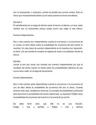 son no excluyentes, o conjuntos, cuando es posible que ocurran ambos. Esto no
indica que necesariamente deban ocurrir estos eventos en forma simultánea.
Ejemplo 2:
Si consideramos en un juego de domino sacar al menos un blanco y un seis, estos
eventos son no excluyentes porque puede ocurrir que salga el seis blanco.
Eventos Independientes:
Dos o más eventos son independientes cuando la ocurrencia o no-ocurrencia de
un evento no tiene efecto sobre la probabilidad de ocurrencia del otro evento (o
eventos). Un caso típico de eventos independiente es el muestreo con reposición,
es decir, una vez tomada la muestra se regresa de nuevo a la población donde se
obtuvo.
Ejemplo:
Lanzar al aire dos veces una moneda son eventos independientes por que el
resultado del primer evento no afecta sobre las probabilidades efectivas de que
ocurra cara o sello, en el segundo lanzamiento.
Eventos Dependientes:
Dos o más eventos serán dependientes cuando la ocurrencia o no-ocurrencia de
uno de ellos afecta la probabilidad de ocurrencia del otro (o otros). Cuando
tenemos este caso, empleamos entonces, el concepto de probabilidad condicional
para denominar la probabilidad del evento relacionado. La expresión P(A|B) indica
la probabilidad de ocurrencia del evento A sí el evento B ya ocurrió.
Se debe tener claro que A|B no es una fracción.
P(A|B) = P(A y B)/P(B) o P(B|A) = P(A y B)/P(A)
 