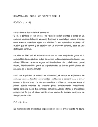BINOMINIAL | np | np(1-p) | Si n > 30.np > 5 n(1-p) > 5 |
POISSON | | | > 10 |
Distribución de Probabilidad Exponencial
Si en el contexto de un proceso de Poisson ocurren eventos o éxitos en un
espectro continuo de tiempo y espacio. Entonces la longitud del espacio o tiempo
entre eventos sucesivos sigue una distribución de probabilidad exponencial.
Puesto que el tiempo y el espacio son un espectro continuo, esta es una
distribución continua.
En caso de este tipo de distribución no vale la pena preguntarse ¿cuál es la
probabilidad de que elprimer pedido de servicio se haga exactamente de aquí a un
minuto? Más bien debemos asignar un intervalo dentro del cual el evento puede
ocurrir, preguntándonos, ¿cuál es la probabilidad de que el primer pedido se
produzca en el próximo minuto?
Dado que el proceso de Poisson es estacionario, la distribución exponencial se
aplica ya sea cuando estamos interesados en el tiempo (o espacio) hasta el primer
evento, el tiempo entre dos eventos sucesivos, o el tiempo hasta que ocurra el
primer evento después de cualquier punto aleatoriamente seleccionado.
Donde es la cifra media de ocurrencias para el intervalo de interés, la probabilidad
exponencial de que el primer evento ocurra dentro del intervalo designado de
tiempo o espacio es.
P (T < t) = 1 - e –
De manera que la probabilidad exponencial de que el primer evento no ocurra
 
