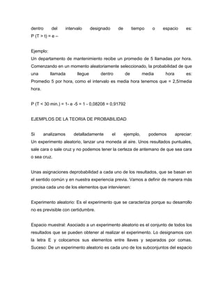 dentro del intervalo designado de tiempo o espacio es:
P (T > t) = e –
Ejemplo:
Un departamento de mantenimiento recibe un promedio de 5 llamadas por hora.
Comenzando en un momento aleatoriamente seleccionado, la probabilidad de que
una llamada llegue dentro de media hora es:
Promedio 5 por hora, como el intervalo es media hora tenemos que = 2,5/media
hora.
P (T < 30 min.) = 1- e -5 = 1 - 0,08208 = 0,91792
EJEMPLOS DE LA TEORIA DE PROBABILIDAD
Si analizamos detalladamente el ejemplo, podemos apreciar:
Un experimento aleatorio, lanzar una moneda al aire. Unos resultados puntuales,
sale cara o sale cruz y no podemos tener la certeza de antemano de que sea cara
o sea cruz.
Unas asignaciones deprobabilidad a cada uno de los resultados, que se basan en
el sentido común y en nuestra experiencia previa. Vamos a definir de manera más
precisa cada uno de los elementos que intervienen:
Experimento aleatorio: Es el experimento que se caracteriza porque su desarrollo
no es previsible con certidumbre.
Espacio muestral: Asociado a un experimento aleatorio es el conjunto de todos los
resultados que se pueden obtener al realizar el experimento. Lo designamos con
la letra E y colocamos sus elementos entre llaves y separados por comas.
Suceso: De un experimento aleatorio es cada uno de los subconjuntos del espacio
 