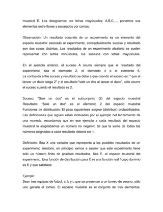muestral E. Los designamos por letras mayúsculas: A,B,C,..., ponemos sus
elementos entre llaves y separados por comas.
Observación: Un resultado concreto de un experimento es un elemento del
espacio muestral asociado al experimento, conceptualmente suceso y resultado
son dos cosas distintas. Los resultados de un experimento aleatorio se suelen
representar con letras minúsculas, los sucesos con letras mayúsculas.
En el ejemplo anterior, el suceso A ocurre siempre que el resultado del
experimento sea el elemento 2, el elemento 4 o el elemento 6.
La confusión entre suceso y resultado se debe a que cuando el suceso es: " que al
lanzar un dado salga 2" y el resultado:"sale un dos al lanzar el dado", sólo ocurre
el suceso cuando el resultado es 2.
Suceso: "Sale un dos" es el subconjunto {2} del espacio muestral
Resultado: "Sale un dos" es el elemento 2 del espacio muestral
Funciones de distribución: El paso siguientees asignar (distribuir) probabilidades.
Las definiciones que siguen están motivadas por el ejemplo del lanzamiento de
una moneda, recordamos que en ese ejemplo a cada resultado del espacio
muestral le asignábamos un número no negativo tal que la suma de todos los
números asignados a cada resultado deberá ser 1.
Definición: Sea X una variable que representa a los posibles resultados de un
experimento aleatorio, en principio vamos a asumir que este experimento tiene
sólo un número finito de posibles resultados. Sea E, el espacio muestral del
experimento. Una función de distribución para X es una función real f cuyo dominio
es E y que satisface:
Ejemplo:
Sean tres equipos de futbol, a, b y c que se presentan a un torneo de verano, sólo
uno ganará el torneo. El espacio muestral es el conjunto de tres elementos,
 