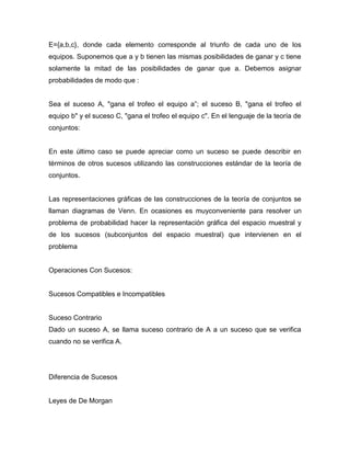 E={a,b,c}, donde cada elemento corresponde al triunfo de cada uno de los
equipos. Suponemos que a y b tienen las mismas posibilidades de ganar y c tiene
solamente la mitad de las posibilidades de ganar que a. Debemos asignar
probabilidades de modo que :
Sea el suceso A, "gana el trofeo el equipo a‖; el suceso B, "gana el trofeo el
equipo b" y el suceso C, "gana el trofeo el equipo c". En el lenguaje de la teoría de
conjuntos:
En este último caso se puede apreciar como un suceso se puede describir en
términos de otros sucesos utilizando las construcciones estándar de la teoría de
conjuntos.
Las representaciones gráficas de las construcciones de la teoría de conjuntos se
llaman diagramas de Venn. En ocasiones es muyconveniente para resolver un
problema de probabilidad hacer la representación gráfica del espacio muestral y
de los sucesos (subconjuntos del espacio muestral) que intervienen en el
problema
Operaciones Con Sucesos:
Sucesos Compatibles e Incompatibles
Suceso Contrario
Dado un suceso A, se llama suceso contrario de A a un suceso que se verifica
cuando no se verifica A.
Diferencia de Sucesos
Leyes de De Morgan
 