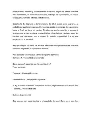 procedimiento aleatorio y posteriormente de la urna elegida se extrae una bola.
Para representar, de forma muy adecuada, este tipo de experimentos, se realiza
un esquema, llamado: árbol de probabilidades.
Cada flecha del diagrama se denomina rama del árbol; a cada rama, asignamos la
probabilidad que le corresponde. Un recorrido, desde el comienzo del experimento
hasta el final, se llama un camino. Si sabemos que ha ocurrido el suceso A,
tenemos que volver a asignar probabilidades a los distintos caminos; todos los
caminos que comienzan por el suceso B, tendrán probabilidad 0 y los que
empiezan por el suceso A:
Hay que aceptar por tanto las mismas relaciones entre probabilidades a las que
habíamos llegado en el experimento anterior:
Para concretar tenemos que admitir la siguiente definición:
Definición 1. Probabilidad condicionada
De un suceso R sabiendo que ha ocurrido otro A
Y dos teoremas:
Teorema 1. Regla del Producto
De la definición 1, despejando, sigue que:
Si A y B forman un sistema completo de sucesos, la probabilidad de cualquier otro
Teorema 2.Probabilidad Total
Sucesos Dependientes
Dos sucesos son dependientes si el resultado de uno influye en el otro. Los
 