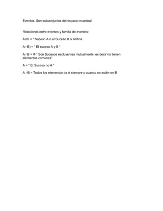 Eventos: Son subconjuntos del espacio muestral
Relaciones entre eventos y familia de eventos:
AUB = ― Suceso A o el Suceso B o ambos
AB) = ― El suceso A y B ―
AB = Ф ― Son Sucesos excluyentes mutuamente, es decir no tienen
elementos comunes‖
A = ― El Suceso no A ―
A –B = Todos los elementos de A siempre y cuando no estén en B
 