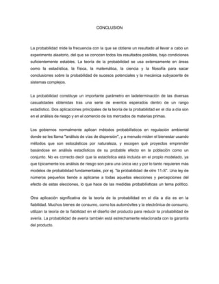 CONCLUSION
La probabilidad mide la frecuencia con la que se obtiene un resultado al llevar a cabo un
experimento aleatorio, del que se conocen todos los resultados posibles, bajo condiciones
suficientemente estables. La teoría de la probabilidad se usa extensamente en áreas
como la estadística, la física, la matemática, la ciencia y la filosofía para sacar
conclusiones sobre la probabilidad de sucesos potenciales y la mecánica subyacente de
sistemas complejos.
La probabilidad constituye un importante parámetro en ladeterminación de las diversas
casualidades obtenidas tras una serie de eventos esperados dentro de un rango
estadístico. Dos aplicaciones principales de la teoría de la probabilidad en el día a día son
en el análisis de riesgo y en el comercio de los mercados de materias primas.
Los gobiernos normalmente aplican métodos probabilísticos en regulación ambiental
donde se les llama "análisis de vías de dispersión", y a menudo miden el bienestar usando
métodos que son estocásticos por naturaleza, y escogen qué proyectos emprender
basándose en análisis estadísticos de su probable efecto en la población como un
conjunto. No es correcto decir que la estadística está incluida en el propio modelado, ya
que típicamente los análisis de riesgo son para una única vez y por lo tanto requieren más
modelos de probabilidad fundamentales, por ej. "la probabilidad de otro 11-S". Una ley de
números pequeños tiende a aplicarse a todas aquellas elecciones y percepciones del
efecto de estas elecciones, lo que hace de las medidas probabilísticas un tema político.
Otra aplicación significativa de la teoría de la probabilidad en el día a día es en la
fiabilidad. Muchos bienes de consumo, como los automóviles y la electrónica de consumo,
utilizan la teoría de la fiabilidad en el diseño del producto para reducir la probabilidad de
avería. La probabilidad de avería también está estrechamente relacionada con la garantía
del producto.
 