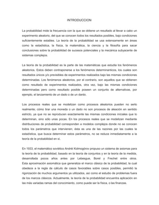 INTRODUCCION
La probabilidad mide la frecuencia con la que se obtiene un resultado al llevar a cabo un
experimento aleatorio, del que se conocen todos los resultados posibles, bajo condiciones
suficientemente estables. La teoría de la probabilidad se usa extensamente en áreas
como la estadística, la física, la matemática, la ciencia y la filosofía para sacar
conclusiones sobre la probabilidad de sucesos potenciales y la mecánica subyacente de
sistemas complejos.
La teoría de la probabilidad es la parte de las matemáticas que estudia los fenómenos
aleatorios. Estos deben contraponerse a los fenómenos determinanticos, los cuales son
resultados únicos y/o previsibles de experimentos realizados bajo las mismas condiciones
determinadas. Los fenómenos aleatorios, por el contrario, son aquellos que se obtienen
como resultado de experimentos realizados, otra vez, bajo las mismas condiciones
determinadas pero como resultado posible poseen un conjunto de alternativas, por
ejemplo, el lanzamiento de un dado o de un dardo.
Los procesos reales que se modelizan como procesos aleatorios pueden no serlo
realmente; cómo tirar una moneda o un dado no son procesos de aleación en sentido
estricto, ya que no se reproducen exactamente las mismas condiciones iníciales que lo
determinan, sino sólo unas pocas. En los procesos reales que se modelizan mediante
distribuciones de probabilidad corresponden a modelos complejos donde no se conocen
todos los parámetros que intervienen; ésta es una de las razones por las cuales la
estadística, que busca determinar estos parámetros, no se reduce inmediatamente a la
teoría de la probabilidad en sí.
En 1933, el matemático soviético Andréi Kolmogórov propuso un sistema de axiomas para
la teoría de la probabilidad, basado en la teoría de conjuntos y en la teoría de la medida,
desarrollada pocos años antes por Lebesgue, Borel y Frechet entre otros.
Esta aproximación axiomática que generaliza el marco clásico de la probabilidad, la cual
obedece a la regla de cálculo de casos favorables sobre casos posibles, permitió la
rigorización de muchos argumentos ya utilizados, así como el estudio de problemas fuera
de los marcos clásicos. Actualmente, la teoría de la probabilidad encuentra aplicación en
las más variadas ramas del conocimiento, como puede ser la física, o las finanzas.
 