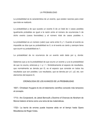 LA PROBABILIDAD
La probabilidad es la característica de un evento, que existen razones para creer
que éste se realizará.
La probabilidad p de que suceda un evento S de un total de n casos posibles
igualmente probables es igual a la razón entre el número de ocurrencias h de
dicho evento (casos favorables) y el número total de casos posibles n.
La probabilidad es un número (valor) que varía entre 0 y 1. Cuando el evento es
imposible se dice que su probabilidad es 0, si el evento es cierto y siempre tiene
que ocurrir su probabilidad es 1.
La probabilidad de no ocurrencia de un evento está dada por q, donde:
Sabemos que p es la probabilidad de que ocurra un evento y q es la probabilidad
de que no ocurra, entonces p + q = 1. Simbólicamente el espacio de resultados,
que normalmente se denota por Ω, es el espacio que consiste en todos los
resultados que son posibles. Los resultados, que se denota por ω1, ω2, etc. son
elementos del espacio Ω.
CRONOLOGIA DE LOS AVANCES DE LA PROBABILIDAD
1657-- Christiaan Huygens le dio el tratamiento científico conocido más temprano
al concepto.
1713-- Ars Conjectandi, de Jakob Bernoulli y Doctrine of Chances de Abraham de
Moivre trataron el tema como una rama de las matemáticas.
1722-- La teoría de errores puede trazarse atrás en el tiempo hasta Opera
Miscellanea de Roger Cotes.
 