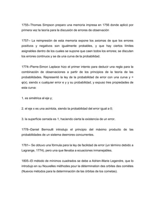 1755--Thomas Simpson preparo una memoria impresa en 1756 donde aplicó por
primera vez la teoría para la discusión de errores de observación
1757-- La reimpresión de esta memoria expone los axiomas de que los errores
positivos y negativos son igualmente probables, y que hay ciertos límites
asignables dentro de los cuales se supone que caen todos los errores; se discuten
los errores continuos y se da una curva de la probabilidad.
1774--Pierre-Simon Laplace hizo el primer intento para deducir una regla para la
combinación de observaciones a partir de los principios de la teoría de las
probabilidades. Representó la ley de la probabilidad de error con una curva y =
φ(x), siendo x cualquier error e y y su probabilidad, y expuso tres propiedades de
esta curva:
1. es simétrica al eje y;
2. el eje x es una asíntota, siendo la probabilidad del error igual a 0;
3. la superficie cerrada es 1, haciendo cierta la existencia de un error.
1778--Daniel Bernoulli introdujo el principio del máximo producto de las
probabilidades de un sistema deerrores concurrentes.
1781-- Se obtuvo una fórmula para la ley de facilidad de error (un término debido a
Lagrange, 1774), pero una que llevaba a ecuaciones inmanejables.
1805--El método de mínimos cuadrados se debe a Adrien-Marie Legendre, que lo
introdujo en su Nouvelles méthodes pour la détermination des orbites des comètes
(Nuevos métodos para la determinación de las órbitas de los cometas).
 