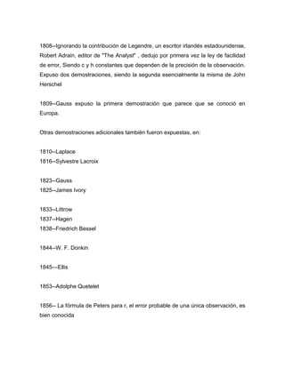 1808--Ignorando la contribución de Legendre, un escritor irlandés estadounidense,
Robert Adrain, editor de "The Analyst" , dedujo por primera vez la ley de facilidad
de error, Siendo c y h constantes que dependen de la precisión de la observación.
Expuso dos demostraciones, siendo la segunda esencialmente la misma de John
Herschel
1809--Gauss expuso la primera demostración que parece que se conoció en
Europa.
Otras demostraciones adicionales también fueron expuestas, en:
1810--Laplace
1816--Sylvestre Lacroix
1823--Gauss
1825--James Ivory
1833--Littrow
1837--Hagen
1838--Friedrich Bessel
1844--W. F. Donkin
1845—Ellis
1853--Adolphe Quetelet
1856-- La fórmula de Peters para r, el error probable de una única observación, es
bien conocida
 