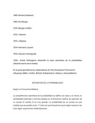 1860--Richard Dedekind
1864--De Morgan
1870--Morgan Crofton
1872—Helmert
1873—Glaisher
1874--Hermann Laurent
1875--Giovanni Schiaparelli
1930-- Andréi Kolmogorov desarrolló la base axiomática de la probabilidad
utilizando teoría de la medida.
En la parte geométrica los colaboradores de The Educational Times fueron
influyentes (Miller, Crofton, McColl, Wolstenholme, Watson y ArtemasMartin).
DEFINICION DE LA PROBABILIDAD
Según La Frecuencia Relativa:
La autodefinición axiomática de la probabilidad se define con base a sí misma, la
probabilidad estimada o honírica basada en la frecuencia relativa de aparición de
un suceso S cuando Ω es muy grande. La probabilidad de un suceso es una
medida que se escribe como, Y mide con qué frecuencia ocurre algún suceso si se
hace algún experimento indefinidamente.
 