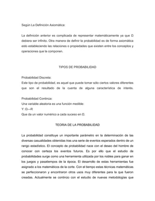 Según La Definición Axiomática:
La definición anterior es complicada de representar matemáticamente ya que Ω
debiera ser infinito. Otra manera de definir la probabilidad es de forma axiomática
esto estableciendo las relaciones o propiedades que existen entre los conceptos y
operaciones que la componen.
TIPOS DE PROBABILIDAD
Probabilidad Discreta:
Este tipo de probabilidad, es aquel que puede tomar sólo ciertos valores diferentes
que son el resultado de la cuenta de alguna característica de interés.
Probabilidad Continúa:
Una variable aleatoria es una función medible:
Y: Ω—R
Que da un valor numérico a cada suceso en Ω.
TEORIA DE LA PROBABILIDAD
La probabilidad constituye un importante parámetro en la determinación de las
diversas casualidades obtenidas tras una serie de eventos esperados dentro de un
rango estadístico. El concepto de probabilidad nace con el deseo del hombre de
conocer con certeza los eventos futuros. Es por ello que el estudio de
probabilidades surge como una herramienta utilizada por los nobles para ganar en
los juegos y pasatiempos de la época. El desarrollo de estas herramientas fue
asignado a los matemáticos de la corte. Con el tiempo estas técnicas matemáticas
se perfeccionaron y encontraron otros usos muy diferentes para la que fueron
creadas. Actualmente se continúo con el estudio de nuevas metodologías que
 