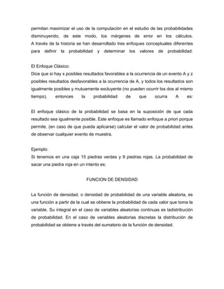 permitan maximizar el uso de la computación en el estudio de las probabilidades
disminuyendo, de este modo, los márgenes de error en los cálculos.
A través de la historia se han desarrollado tres enfoques conceptuales diferentes
para definir la probabilidad y determinar los valores de probabilidad:
El Enfoque Clásico:
Dice que si hay x posibles resultados favorables a la ocurrencia de un evento A y z
posibles resultados desfavorables a la ocurrencia de A, y todos los resultados son
igualmente posibles y mutuamente excluyente (no pueden ocurrir los dos al mismo
tiempo), entonces la probabilidad de que ocurra A es:
El enfoque clásico de la probabilidad se basa en la suposición de que cada
resultado sea igualmente posible. Este enfoque es llamado enfoque a priori porque
permite, (en caso de que pueda aplicarse) calcular el valor de probabilidad antes
de observar cualquier evento de muestra.
Ejemplo:
Si tenemos en una caja 15 piedras verdes y 9 piedras rojas. La probabilidad de
sacar una piedra roja en un intento es:
FUNCION DE DENSIDAD
La función de densidad, o densidad de probabilidad de una variable aleatoria, es
una función a partir de la cual se obtiene la probabilidad de cada valor que toma la
variable. Su integral en el caso de variables aleatorias continuas es ladistribución
de probabilidad. En el caso de variables aleatorias discretas la distribución de
probabilidad se obtiene a través del sumatorio de la función de densidad.
 