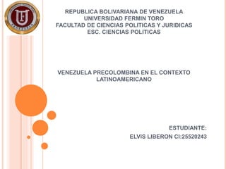 REPUBLICA BOLIVARIANA DE VENEZUELA 
UNIVERSIDAD FERMIN TORO 
FACULTAD DE CIENCIAS POLITICAS Y JURIDICAS 
ESC. CIENCIAS POLITICAS 
VENEZUELA PRECOLOMBINA EN EL CONTEXTO 
LATINOAMERICANO 
ESTUDIANTE: 
ELVIS LIBERON CI:25520243 
 