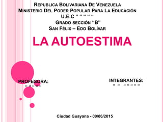 REPUBLICA BOLIVARIANA DE VENEZUELA
MINISTERIO DEL PODER POPULAR PARA LA EDUCACIÓN
U.E.C “ “ “ “ “
GRADO SECCIÓN “B”
SAN FÉLIX – EDO BOLÍVAR
LA AUTOESTIMA
PROFESORA:
“ “ “ “ “
INTEGRANTES:
“ “ “ “ “ “ “
Ciudad Guayana – 09 / 06 / 2014Ciudad Guayana - 09/06/2015
 