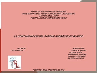 REPUBLICA BOLIVARIANA DE VENEZUELA
MINISTERIO PARA EL PODER POPULAR PARA LA EDUCACIÓN
U.E.P“DR. RAÚL LEONI“
PUERTO LA CRUZ/ ESTADO/ANZOATEGUI
LA CONTAMINACIÓN DEL PARQUE ANDRÉS ELOY BLANCO
DOCENTE: INTEGRANTES:
LUIS HERRIQUE FIGUEROA, RACHEL
LICCIEN, JESÚS
MARRAMAO, EUGENIA
SALAZAR, STEPHANIE
SALCEDO, ANTHONY
PUERTO LA CRUZ, 17 DE ABRIL DE 2015
 