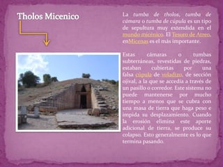 La tumba de tholos, tumba de
cámara o tumba de cúpula es un tipo
de sepultura muy extendida en el
mundo micénico. El Tesoro de Atreo,
enMicenas es el más importante.
Estas cámaras o tumbas
subterráneas, revestidas de piedras,
estaban cubiertas por una
falsa cúpula de voladizo, de sección
ojival, a la que se accedía a través de
un pasillo o corredor. Este sistema no
puede mantenerse por mucho
tiempo a menos que se cubra con
una masa de tierra que haga peso e
impida su desplazamiento. Cuando
la erosión elimina este aporte
adicional de tierra, se produce su
colapso. Esto generalmente es lo que
termina pasando.
 