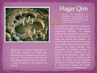 Hagar Qim (en maltés Ħaġar Qim) es
un templo megalítico de Malta que
data del período Ġgantija (entre 3600 y
3200 a. C.). Se encuentra en la cima de
una colina en el sur de la isla de Malta y
a 2km al suroeste del poblado de
Qrendi.
El complejo de Hagar Qim consiste en
un templo principal y tres estructuras
megalíticas próximas. El templo
principal fue construido entre 3600 y
3200 a.C., sin embargo, las ruinas del
norte son mucho más antiguas. La
entrada exterior sirve como un pasaje
interior que conecta con seis grandes
cámaras. El muro exterior está
construido con grandes bloques en
posición vertical, creando así un
edificio extremadamente sólido. Este
pasaje de entrada y primera sala
siguen el patrón de los templos
megalíticos de Malta, pero conforme
la construcción avanzó, este diseño
fue modificado considerablemente.
(Durante las excavaciones se
encontraron en su interior varias
estatuas de "mujeres gordas", que
están expuestas en el Museo Nacional
de Arqueología de La Valeta)
 