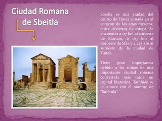 Sbeitla es una ciudad del
centro de Túnez situada en el
corazón de las altas mesetas,
entre desiertos de estepa. Se
encuentra a 117 km al suroeste
de Kairuán, a 163 km al
noroeste de Sfax y a 275 km al
suroeste de la ciudad de
Túnez.
Tiene gran importancia
debido a las ruinas de una
importante ciudad romana
convertida más tarde en
capital bizantina. También se
le conoce con el nombre de
"Sufétula".
 