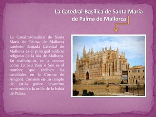 La Catedral-Basílica de Santa María
de Palma de Mallorca
La Catedral-Basílica de Santa
María de Palma de Mallorca
también llamada Catedral de
Mallorca es el principal edificio
religioso de la isla de Mallorca.
En mallorquín, se la conoce
como La Seu (Seu o Seo es el
nombre que reciben las
catedrales en la Corona de
Aragón). Consiste en un templo
de estilo gótico levantino
construido a la orilla de la bahía
de Palma.
 