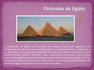 Las pirámides de Egipto son, de todos los vestigios legados por egipcios de la
Antigüedad, los más portentosos y emblemáticos monumentos de esta civilización, y
en particular, las tres grandes pirámides de Guiza, las tumbas o cenotafios de los
faraones Keops, Kefrén y Micerino, cuya construcción se remonta, para la gran
mayoría de estudiosos, al periodo denominado Imperio Antiguo de Egipto. La Gran
Pirámide de Guiza, construida por Keops (Jufu), es una de las Siete Maravillas del
Mundo Antiguo, además de ser la única que aún perdura.
 