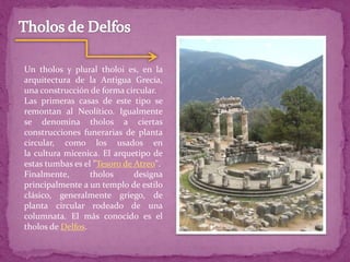 Un tholos y plural tholoi es, en la
arquitectura de la Antigua Grecia,
una construcción de forma circular.
Las primeras casas de este tipo se
remontan al Neolítico. Igualmente
se denomina tholos a ciertas
construcciones funerarias de planta
circular, como los usados en
la cultura micenica. El arquetipo de
estas tumbas es el "Tesoro de Atreo".
Finalmente, tholos designa
principalmente a un templo de estilo
clásico, generalmente griego, de
planta circular rodeado de una
columnata. El más conocido es el
tholos de Delfos.
 