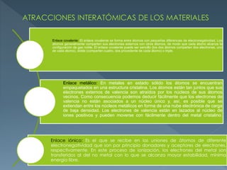 Enlace covalente: El enlace covalente se forma entre átomos con pequeñas diferencias de electronegatividad. Los
átomos generalmente comparten sus electrones externos con otros átomos, de modo que cada átomo alcanza la
configuración de gas noble. El enlace covalente puede ser sencillo (los dos átomos comparten dos electrones, uno
de cada átomo), doble (comparten cuatro, dos procedente de cada átomo) o triple.
Enlace metálico: En metales en estado sólido los átomos se encuentran
empaquetados en una estructura cristalina. Los átomos están tan juntos que sus
electrones externos de valencia son atraídos por los núcleos de sus átomos
vecinos. Como consecuencia podemos deducir fácilmente que los electrones de
valencia no están asociados a un núcleo único y, así, es posible que se
extiendan entre los núcleos metálicos en forma de una nube electrónica de carga
de baja densidad. Los electrones de valencia están en lazados al núcleo de
iones positivos y pueden moverse con fácilmente dentro del metal cristalino.
Enlace iónico: Es el que se recibe en las uniones de átomos de diferente
electronegatividad que son por principio donadores y aceptores de electrones,
respectivamente. En este proceso de ionización, los electrones del metal son
transferidos al del no metal con lo que se alcanza mayor estabilidad, mínima
energía libre.
 
