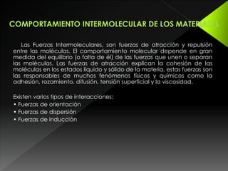 Las Fuerzas Intermoleculares, son fuerzas de atracción y repulsión
entre las moléculas. El comportamiento molecular depende en gran
medida del equilibrio (o falta de él) de las fuerzas que unen o separan
las moléculas. Las fuerzas de atracción explican la cohesión de las
moléculas en los estados líquido y sólido de la materia, estas fuerzas son
las responsables de muchos fenómenos físicos y químicos como la
adhesión, rozamiento, difusión, tensión superficial y la viscosidad.
Existen varios tipos de interacciones:
• Fuerzas de orientación
• Fuerzas de dispersión
• Fuerzas de inducción
 