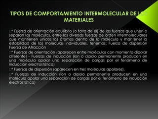 * Fuerza de orientación equilibrio (o falta de él) de las fuerzas que unen o
separan las moléculas, entre las diversas fuerzas de orden intermoleculares
que mantienen unidos los átomos dentro de la molécula y mantener la
estabilidad de las moléculas individuales, tenemos: Fuerza de dispersión
Fuerza de Atracción
* Fuerzas de orientación (aparecen entre moléculas con momento dipolar
diferente) - Fuerzas de inducción (ion o dipolo permanente producen en
una molécula apolar una separación de cargas por el fenómeno de
inducción electrostática)
* Fuerzas de dispersión (aparecen en tres moléculas apolares).
* Fuerzas de inducción (ion o dipolo permanente producen en una
molécula apolar una separación de cargas por el fenómeno de inducción
electrostática)
 