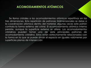 Se llama cristales a los acomodamientos atómicos repetitivos en las
tres dimensiones. Esta repetición de patrones tridimensionales se debe a
la coordinación atómica dentro del material, algunas veces este patrón
controla la forma externa del cristal. El acomodamiento atómico interno
persiste, aunque la superficie externa se altere. Los acomodamientos
cristalinos pueden tomar uno de siete principales patrones de
acomodamiento cristalino. Estos están estrechamente relacionados con
la forma en la que se puede dividir el espacio en iguales volúmenes por
superficies planas de intersección
 
