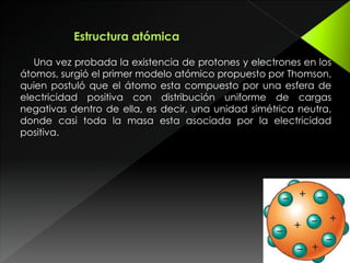 Una vez probada la existencia de protones y electrones en los
átomos, surgió el primer modelo atómico propuesto por Thomson,
quien postuló que el átomo esta compuesto por una esfera de
electricidad positiva con distribución uniforme de cargas
negativas dentro de ella, es decir, una unidad simétrica neutra,
donde casi toda la masa esta asociada por la electricidad
positiva.
 
