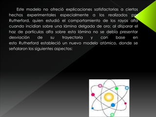 Este modelo no ofreció explicaciones satisfactorias a ciertos
hechos experimentales especialmente a los realizados por
Rutherford, quien estudió el comportamiento de los rayos alfa
cuando incidían sobre una lámina delgada de oro; al disparar el
haz de partículas alfa sobre esta lámina no se debía presentar
desviación de su trayectoria y con base en
esto Rutherford estableció un nuevo modelo atómico, donde se
señalaron los siguientes aspectos:
 