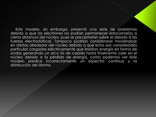 Este modelo, sin embargo, presentó una serie de problemas
debido a que los electrones no podían permanecer estacionarios a
cierta distancia del núcleo, pues se precipitarían sobre él debido a las
fuerzas electrostáticas. Tampoco podrían considerarse moviéndose
en órbitas alrededor del núcleo debido a que estos son considerados
partículas cargadas eléctricamente que irradian energía en forma de
ondas generando un arco iris de colores hasta finalmente caer en el
núcleo debido a la pérdida de energía, como podemos ver éste
modelo predice incorrectamente un espectro continuo y la
distribución del átomo.
 