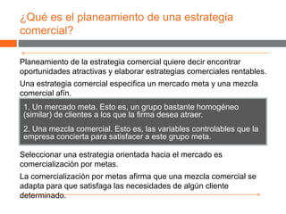 ¿Qué es el planeamiento de una estrategia
comercial?
1. Un mercado meta. Esto es, un grupo bastante homogéneo
(similar) de clientes a los que la firma desea atraer.
2. Una mezcla comercial. Esto es, las variables controlables que la
empresa concierta para satisfacer a este grupo meta.
Planeamiento de la estrategia comercial quiere decir encontrar
oportunidades atractivas y elaborar estrategias comerciales rentables.
Una estrategia comercial especifica un mercado meta y una mezcla
comercial afín.
Seleccionar una estrategia orientada hacia el mercado es
comercialización por metas.
La comercialización por metas afirma que una mezcla comercial se
adapta para que satisfaga las necesidades de algún cliente
determinado.
 