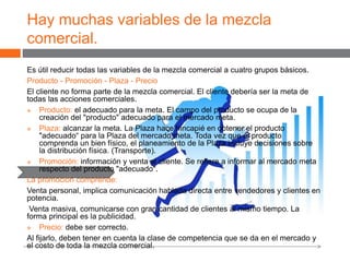 Hay muchas variables de la mezcla
comercial.
Es útil reducir todas las variables de la mezcla comercial a cuatro grupos básicos.
Producto - Promoción - Plaza - Precio
El cliente no forma parte de la mezcla comercial. El cliente debería ser la meta de
todas las acciones comerciales.
 Producto: el adecuado para la meta. El campo del producto se ocupa de la
creación del "producto" adecuado para el mercado meta.
 Plaza: alcanzar la meta. La Plaza hace hincapié en obtener el producto
"adecuado“ para la Plaza del mercado meta. Toda vez que el producto
comprenda un bien físico, el planeamiento de la Plaza incluye decisiones sobre
la distribución física. (Transporte).
 Promoción: información y venta al cliente. Se refiere a informar al mercado meta
respecto del producto "adecuado".
La promoción comprende:
Venta personal, implica comunicación hablada directa entre vendedores y clientes en
potencia.
Venta masiva, comunicarse con gran cantidad de clientes al mismo tiempo. La
forma principal es la publicidad.
 Precio: debe ser correcto.
Al fijarlo, deben tener en cuenta la clase de competencia que se da en el mercado y
el costo de toda la mezcla comercial.
 