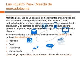 Las «cuatro Pes»: Mezcla de
mercadotecnia
Marketing es el uso de un conjunto de herramientas encaminadas a la
satisfacción del cliente(potencial o actual) mediante las cuales
pretende diseñar el producto, establecer precios, elegir los canales de
distribución y las técnicas de comunicación más adecuadas para
presentar un producto que realmente satisfaga las necesidades de los
clientes.
Estas herramientas son conocidas también como las Cuatro P's del
profesor Jerry McCarthy:
 Producto
 Precio
 Distribución
 comunicación
Que incluye la publicidad, las relaciones públicas y la promoción.
 