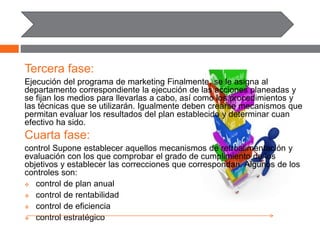 Tercera fase:
Ejecución del programa de marketing Finalmente, se le asigna al
departamento correspondiente la ejecución de las acciones planeadas y
se fijan los medios para llevarlas a cabo, así como los procedimientos y
las técnicas que se utilizarán. Igualmente deben crearse mecanismos que
permitan evaluar los resultados del plan establecido y determinar cuan
efectivo ha sido.
Cuarta fase:
control Supone establecer aquellos mecanismos de retroalimentación y
evaluación con los que comprobar el grado de cumplimiento de los
objetivos y establecer las correcciones que correspondan. Algunos de los
controles son:
 control de plan anual
 control de rentabilidad
 control de eficiencia
 control estratégico
 