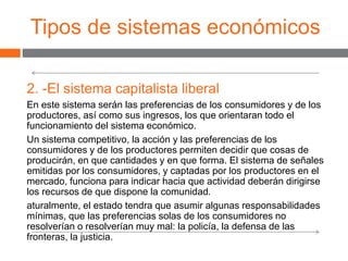 Tipos de sistemas económicos
2. -El sistema capitalista liberal
En este sistema serán las preferencias de los consumidores y de los
productores, así como sus ingresos, los que orientaran todo el
funcionamiento del sistema económico.
Un sistema competitivo, la acción y las preferencias de los
consumidores y de los productores permiten decidir que cosas de
producirán, en que cantidades y en que forma. El sistema de señales
emitidas por los consumidores, y captadas por los productores en el
mercado, funciona para indicar hacia que actividad deberán dirigirse
los recursos de que dispone la comunidad.
aturalmente, el estado tendra que asumir algunas responsabilidades
mínimas, que las preferencias solas de los consumidores no
resolverían o resolverían muy mal: la policía, la defensa de las
fronteras, la justicia.
 